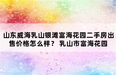 山东威海乳山银滩富海花园二手房出售价格怎么样？ 乳山市富海花园